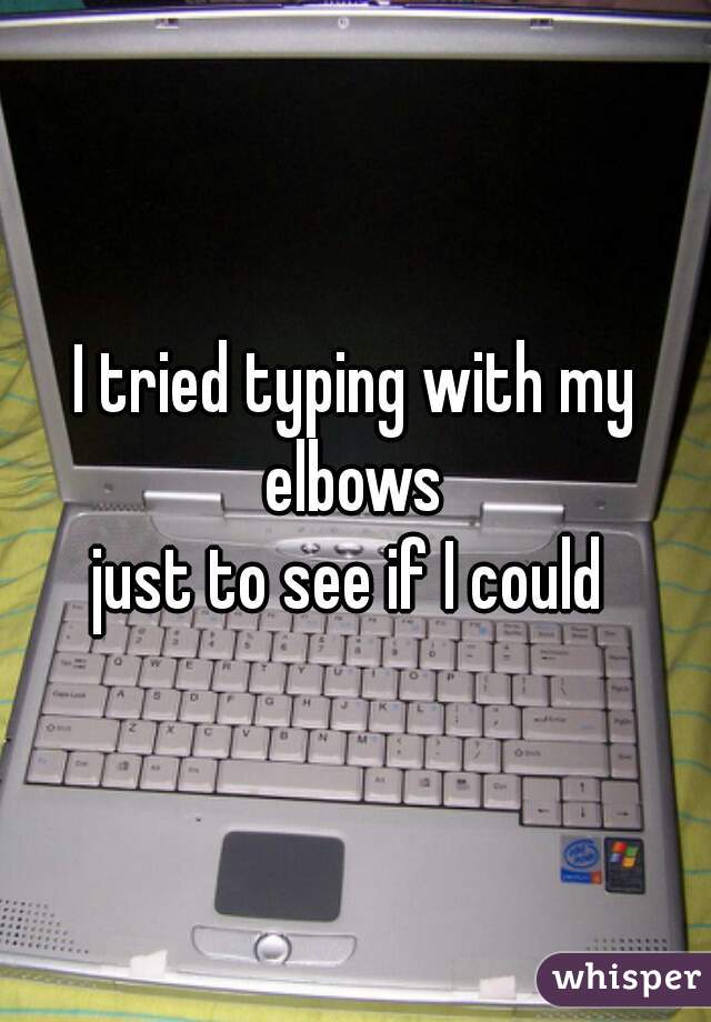 I tried typing with my elbows 
just to see if I could 