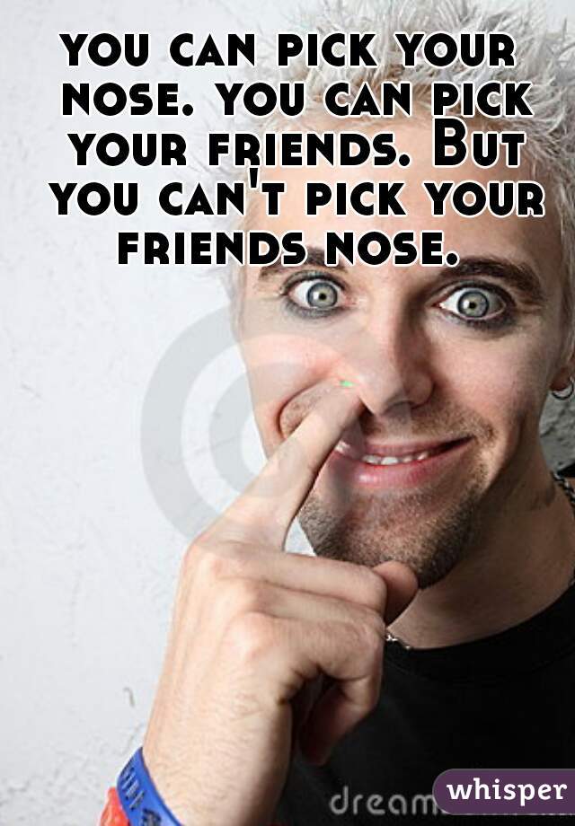 you can pick your nose. you can pick your friends. But you can't pick your friends nose. 