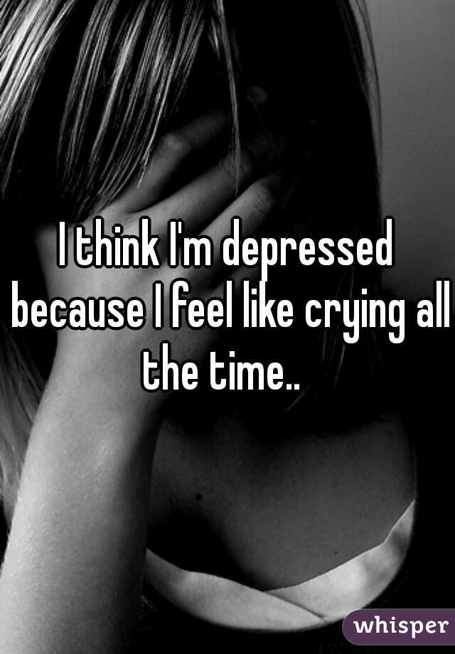 I think I'm depressed because I feel like crying all the time..  