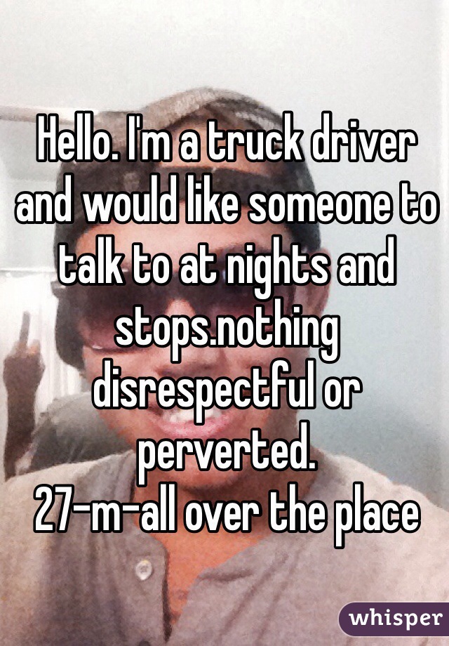 Hello. I'm a truck driver and would like someone to talk to at nights and stops.nothing disrespectful or perverted.
27-m-all over the place