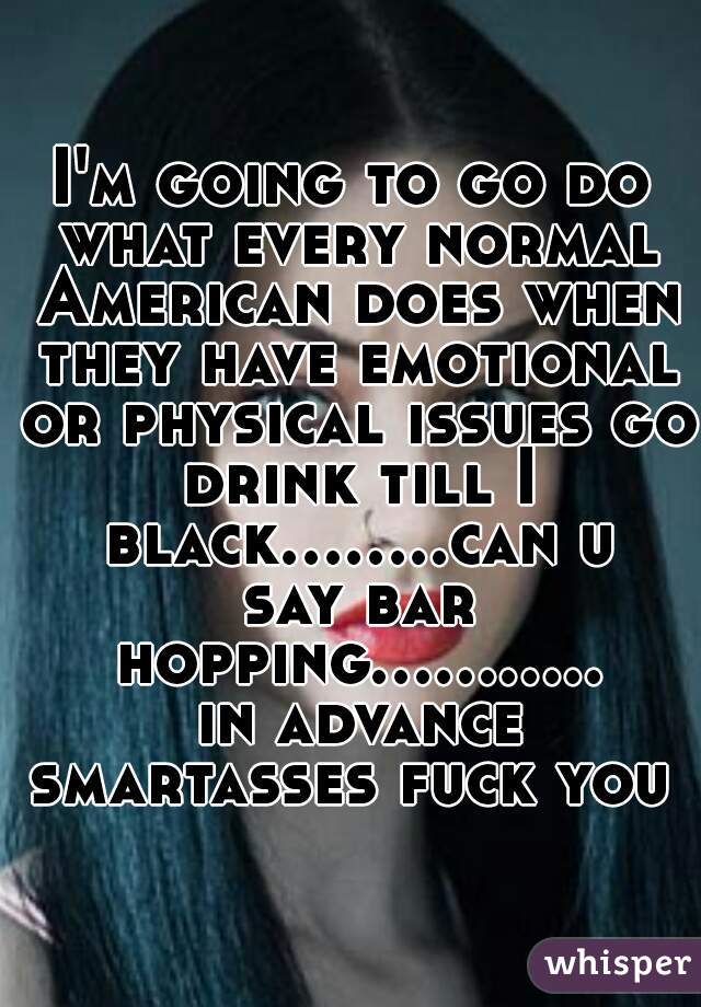 I'm going to go do what every normal American does when they have emotional or physical issues go drink till I black........can u say bar hopping........... in advance smartasses fuck you 