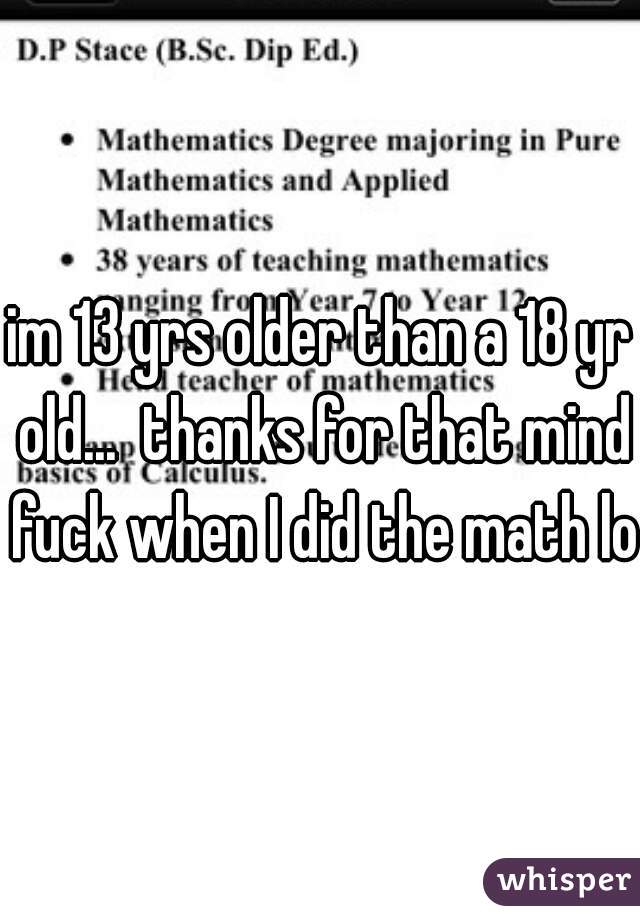 im 13 yrs older than a 18 yr old...  thanks for that mind fuck when I did the math lol