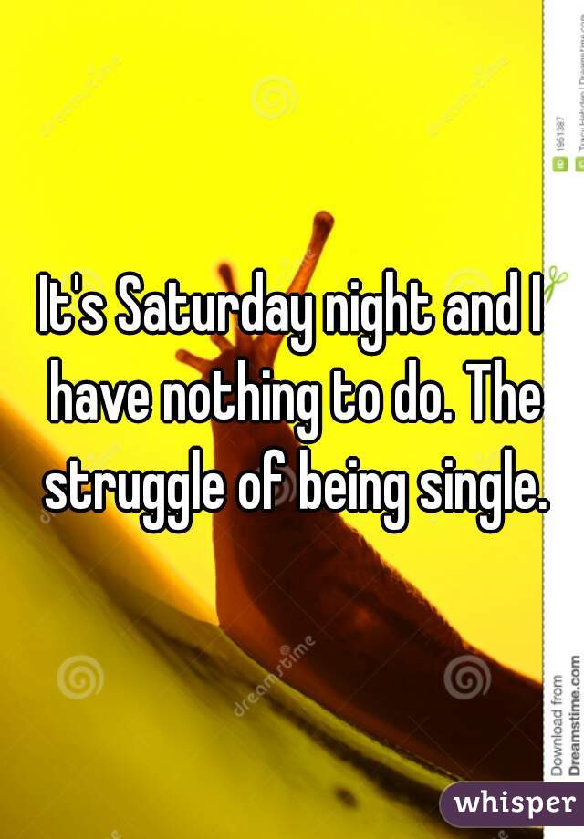 It's Saturday night and I have nothing to do. The struggle of being single.