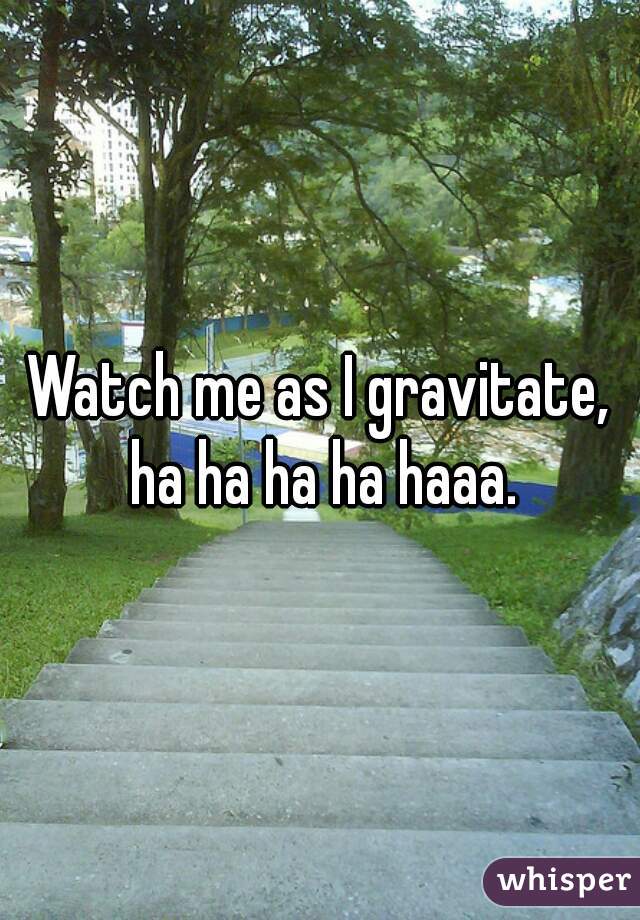 Watch me as I gravitate, ha ha ha ha haaa.