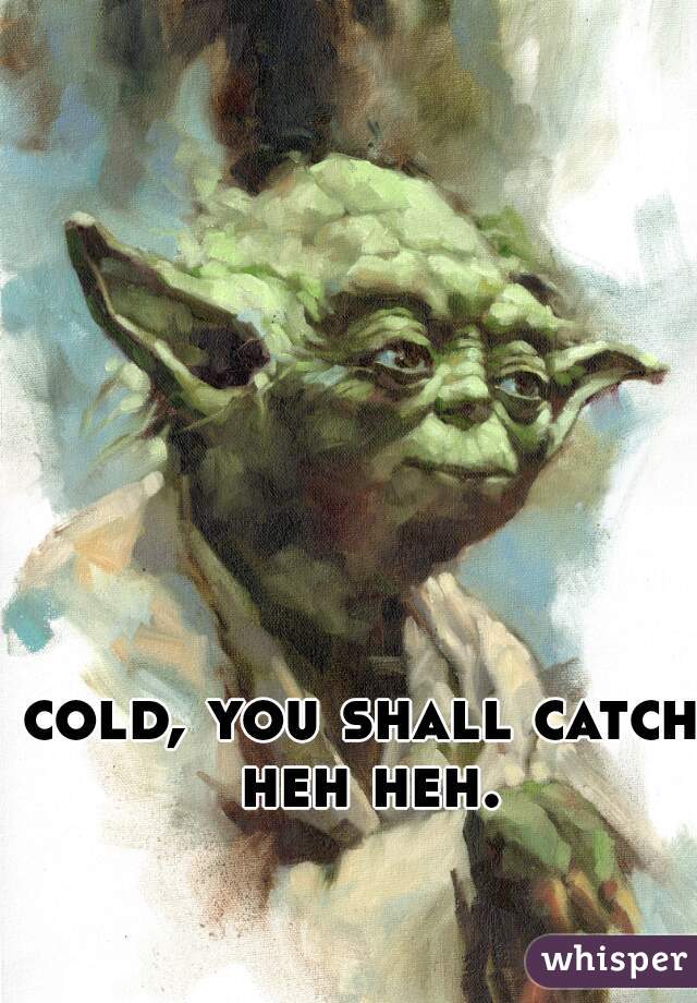 cold, you shall catch heh heh.