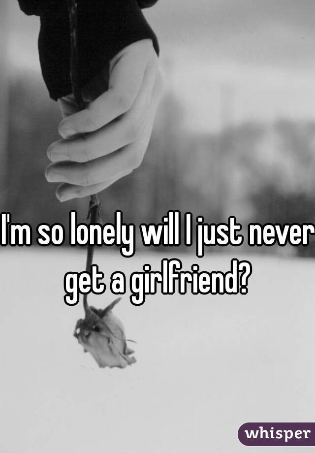 I'm so lonely will I just never get a girlfriend? 