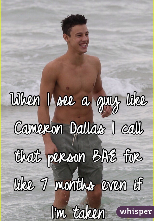 When I see a guy like Cameron Dallas I call that person BAE for like 7 months even if I'm taken