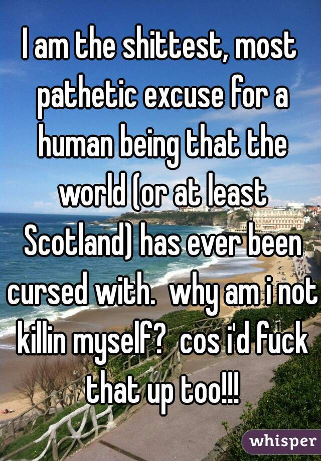 I am the shittest, most pathetic excuse for a human being that the world (or at least Scotland) has ever been cursed with.  why am i not killin myself?  cos i'd fuck that up too!!!