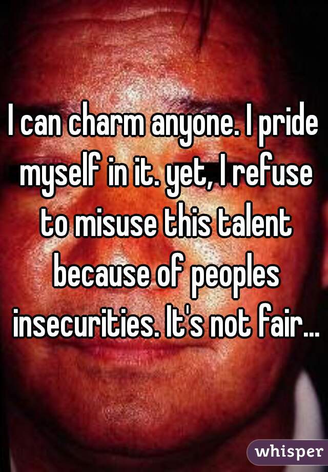 I can charm anyone. I pride myself in it. yet, I refuse to misuse this talent because of peoples insecurities. It's not fair...