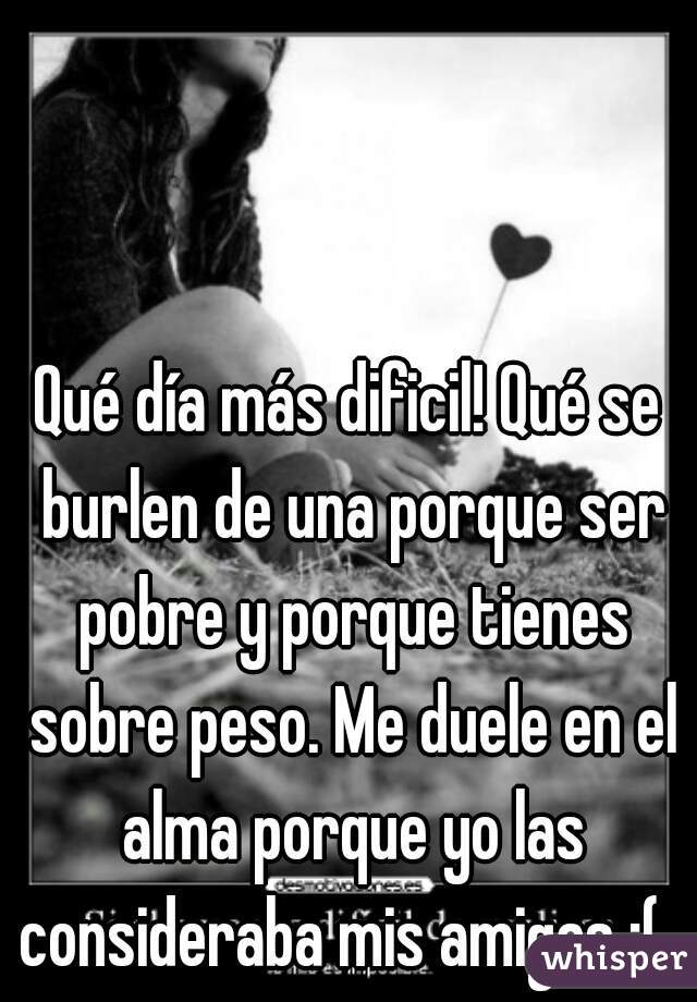 Qué día más dificil! Qué se burlen de una porque ser pobre y porque tienes sobre peso. Me duele en el alma porque yo las consideraba mis amigas :(  