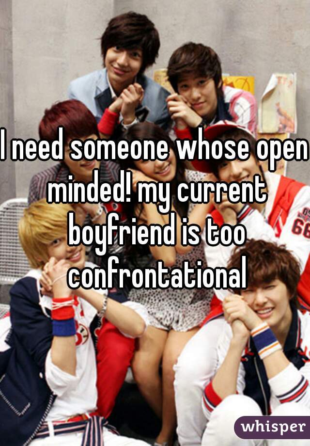 I need someone whose open minded! my current boyfriend is too confrontational