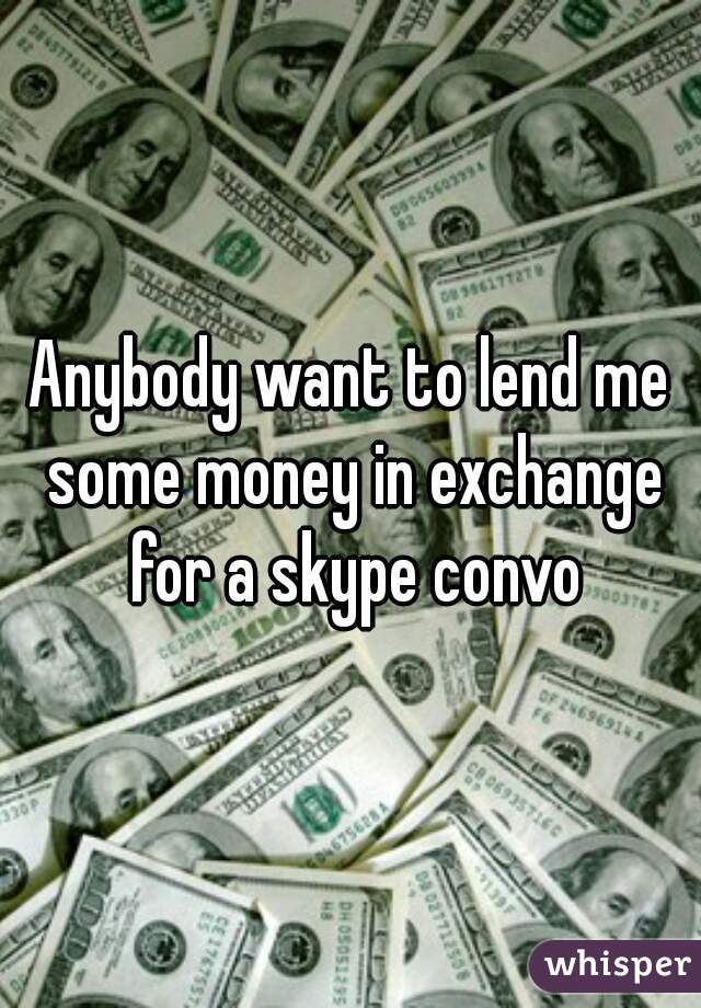 Anybody want to lend me some money in exchange for a skype convo