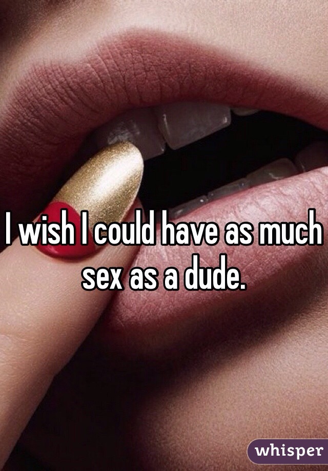 I wish I could have as much sex as a dude. 