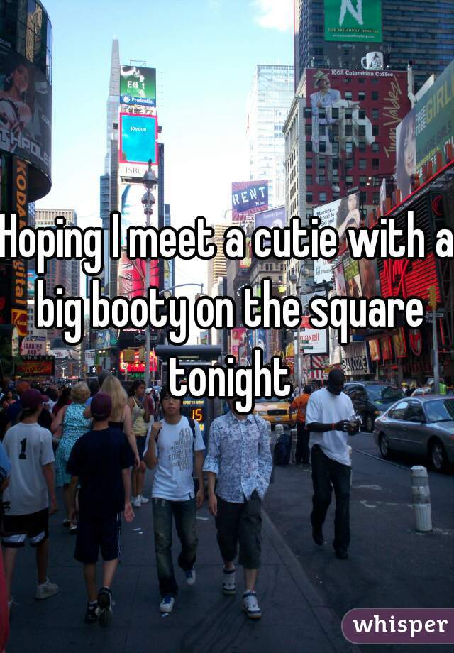 Hoping I meet a cutie with a big booty on the square tonight