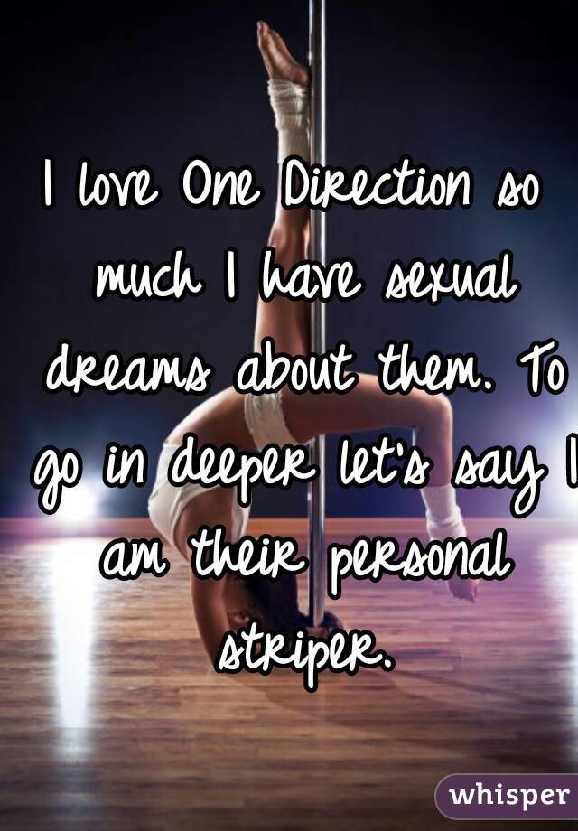 I love One Direction so much I have sexual dreams about them. To go in deeper let's say I am their personal striper.