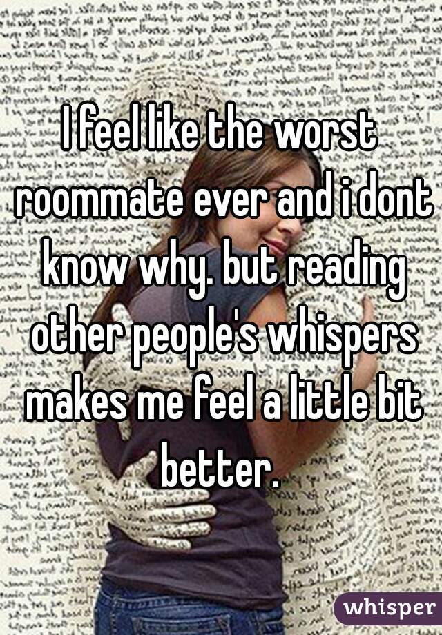 I feel like the worst roommate ever and i dont know why. but reading other people's whispers makes me feel a little bit better. 