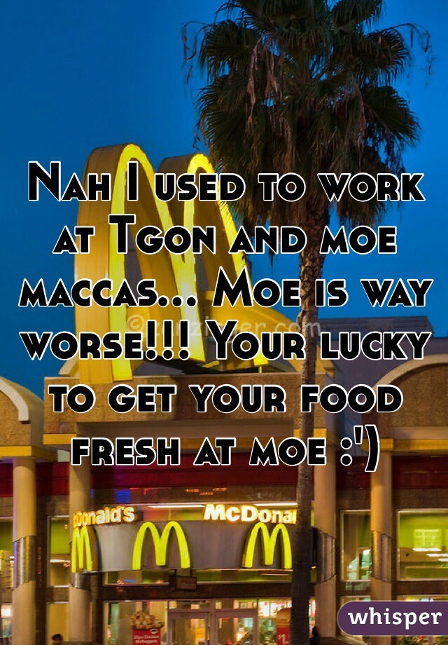 Nah I used to work at Tgon and moe maccas... Moe is way worse!!! Your lucky to get your food fresh at moe :')