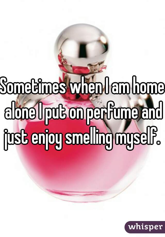 Sometimes when I am home alone I put on perfume and just enjoy smelling myself. 