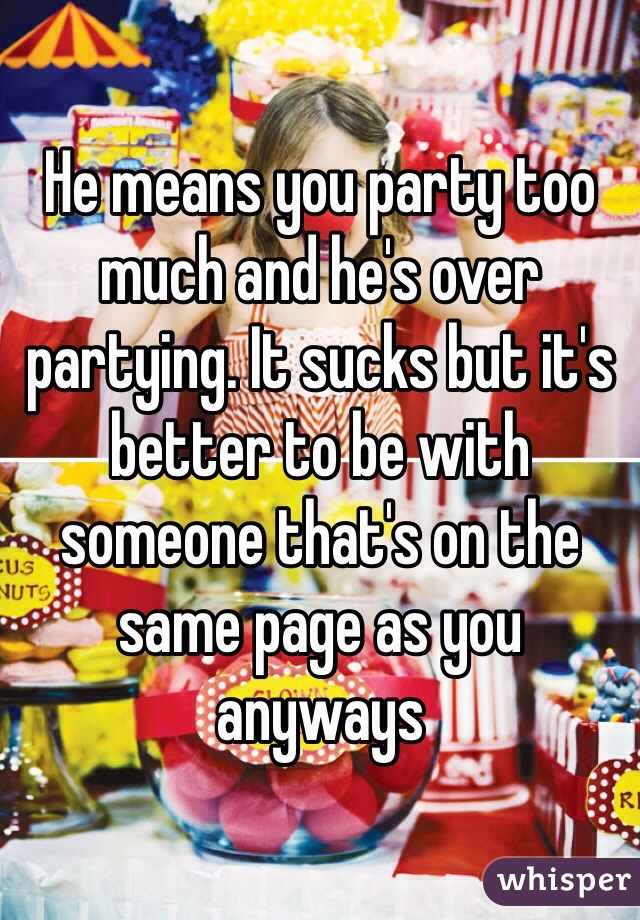 He means you party too much and he's over partying. It sucks but it's better to be with someone that's on the same page as you anyways 