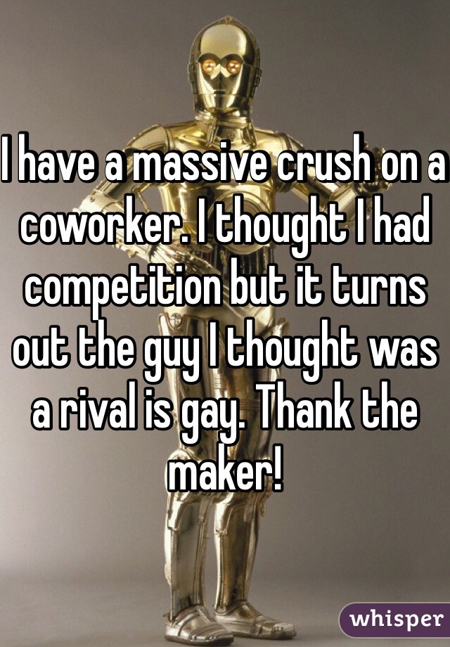 I have a massive crush on a coworker. I thought I had competition but it turns out the guy I thought was a rival is gay. Thank the maker!