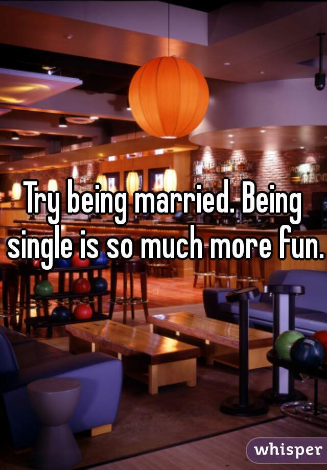 Try being married. Being single is so much more fun. 