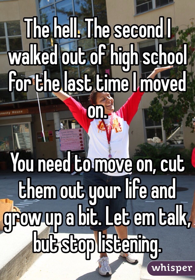 The hell. The second I walked out of high school for the last time I moved on.

You need to move on, cut them out your life and grow up a bit. Let em talk, but stop listening.