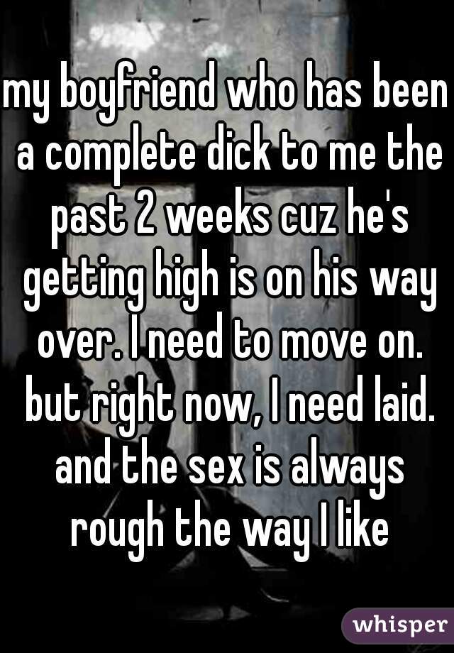 my boyfriend who has been a complete dick to me the past 2 weeks cuz he's getting high is on his way over. I need to move on. but right now, I need laid. and the sex is always rough the way I like