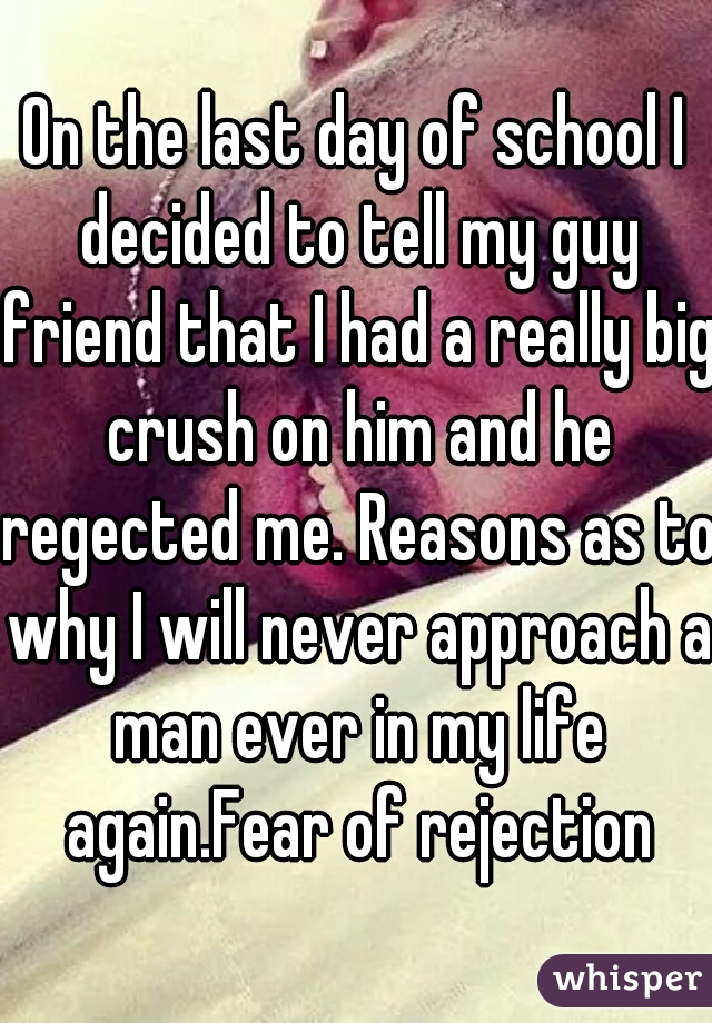 On the last day of school I decided to tell my guy friend that I had a really big crush on him and he regected me. Reasons as to why I will never approach a man ever in my life again.Fear of rejection