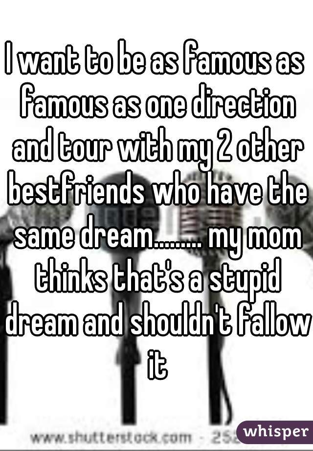 I want to be as famous as famous as one direction and tour with my 2 other bestfriends who have the same dream......... my mom thinks that's a stupid dream and shouldn't fallow it