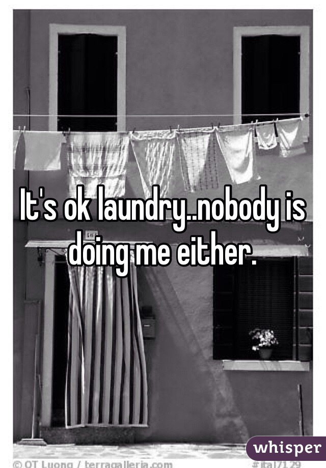 It's ok laundry..nobody is doing me either. 