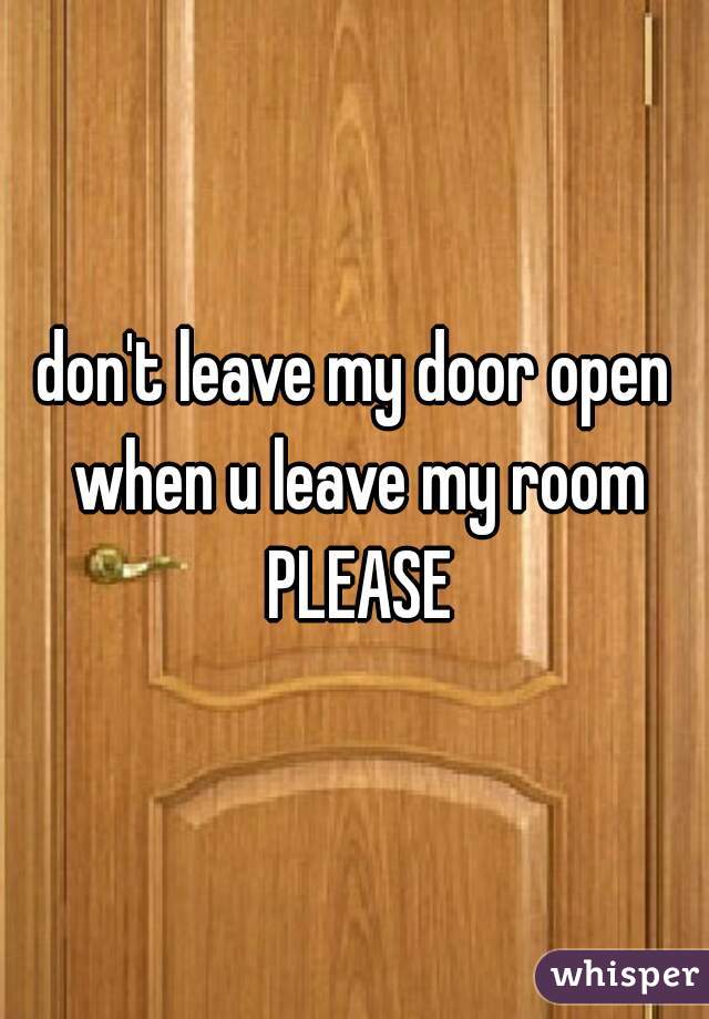 don't leave my door open when u leave my room PLEASE