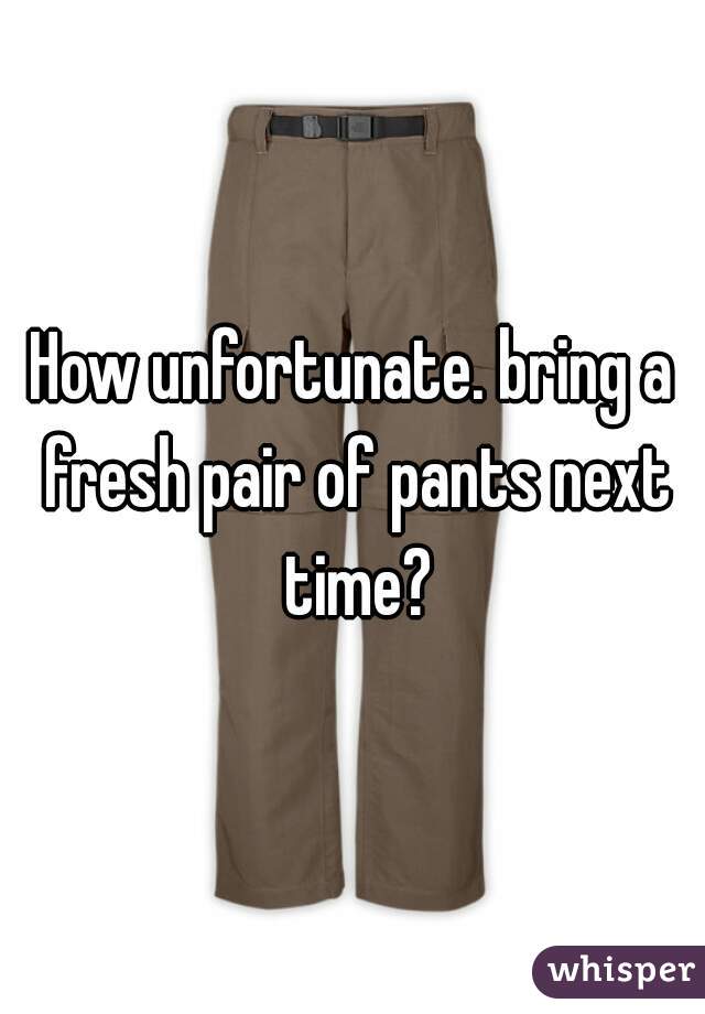 How unfortunate. bring a fresh pair of pants next time?