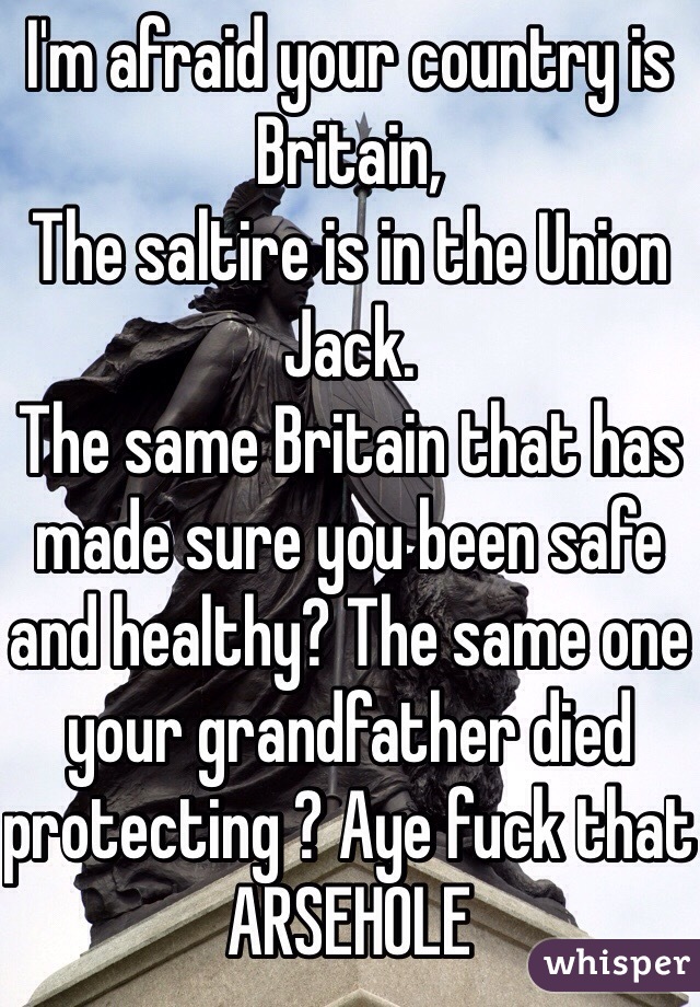 I'm afraid your country is Britain, 
The saltire is in the Union Jack. 
The same Britain that has made sure you been safe and healthy? The same one your grandfather died protecting ? Aye fuck that ARSEHOLE 