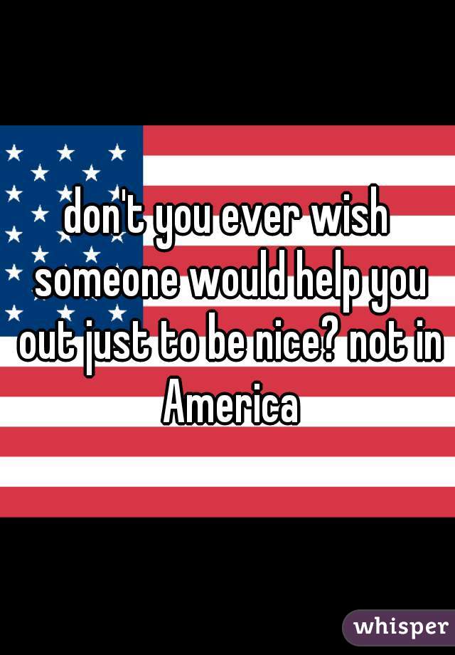 don't you ever wish someone would help you out just to be nice? not in America