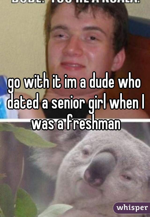 go with it im a dude who dated a senior girl when I was a freshman