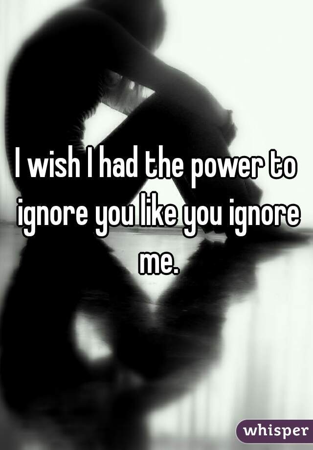 I wish I had the power to ignore you like you ignore me.