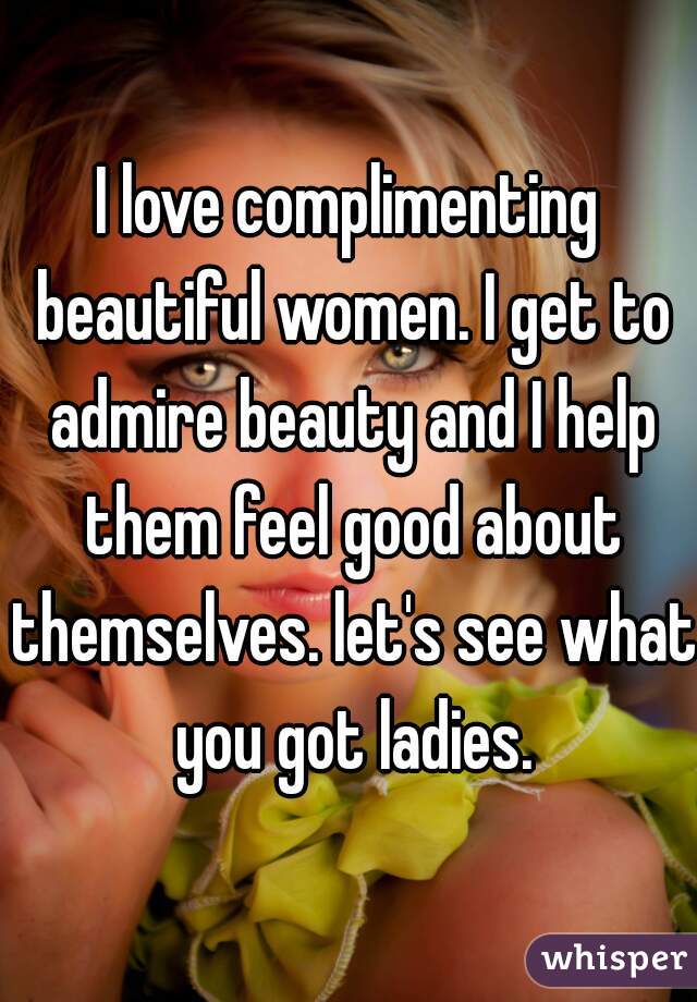 I love complimenting beautiful women. I get to admire beauty and I help them feel good about themselves. let's see what you got ladies.