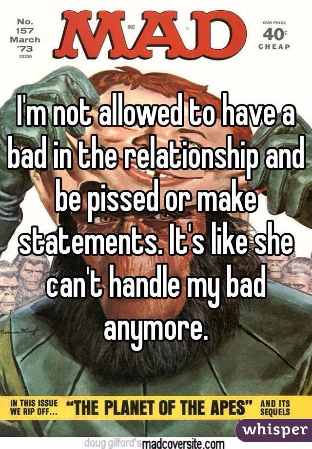 I'm not allowed to have a bad in the relationship and be pissed or make statements. It's like she can't handle my bad anymore. 