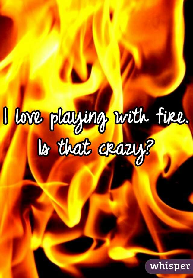 I love playing with fire. Is that crazy? 