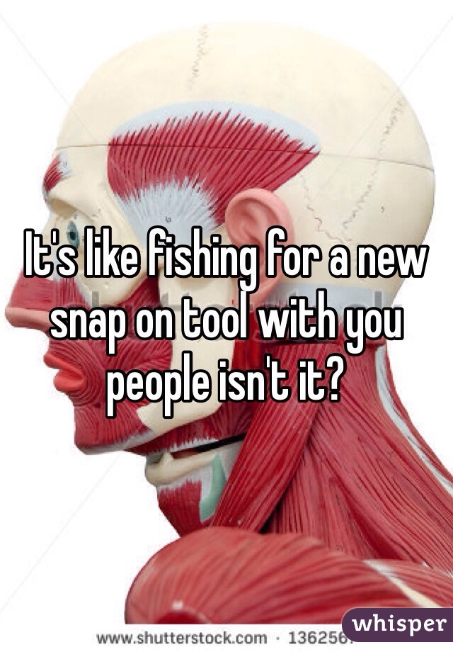 It's like fishing for a new snap on tool with you people isn't it? 