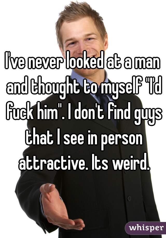 I've never looked at a man and thought to myself "I'd fuck him". I don't find guys that I see in person attractive. Its weird.