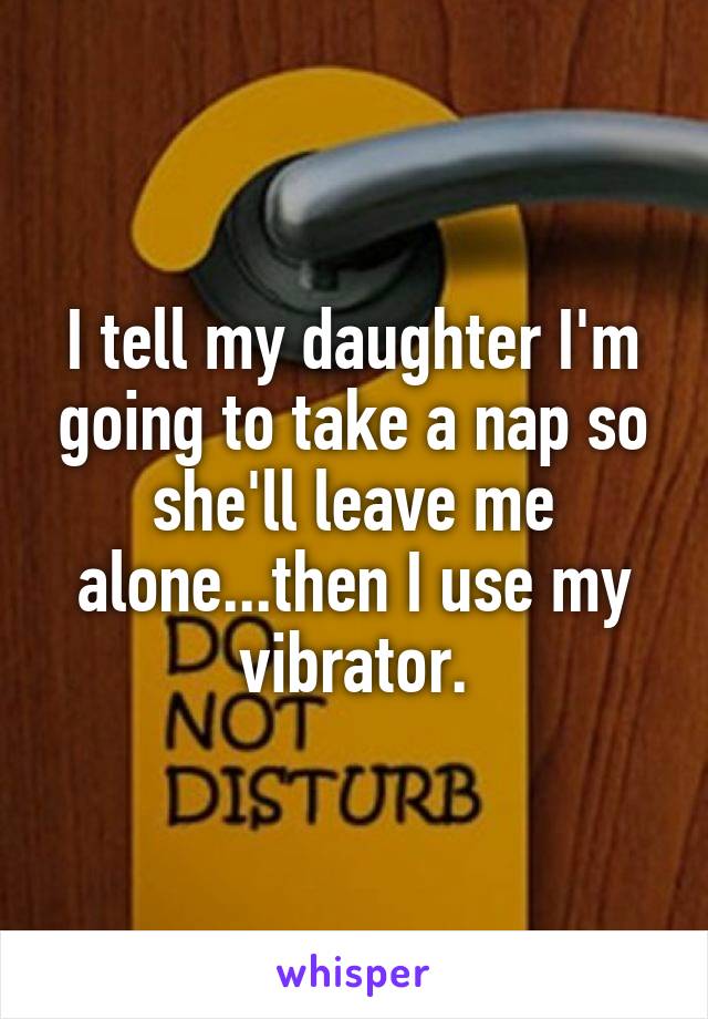 I tell my daughter I'm going to take a nap so she'll leave me alone...then I use my vibrator.