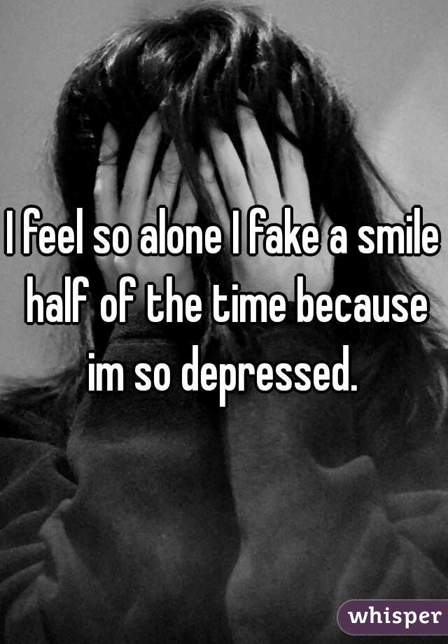 I feel so alone I fake a smile half of the time because im so depressed. 