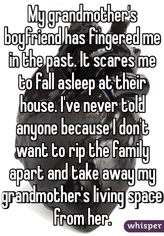 My grandmother's boyfriend has fingered me in the past. It scares me to fall asleep at their house. I've never told anyone because I don't want to rip the family apart and take away my grandmother's living space from her.