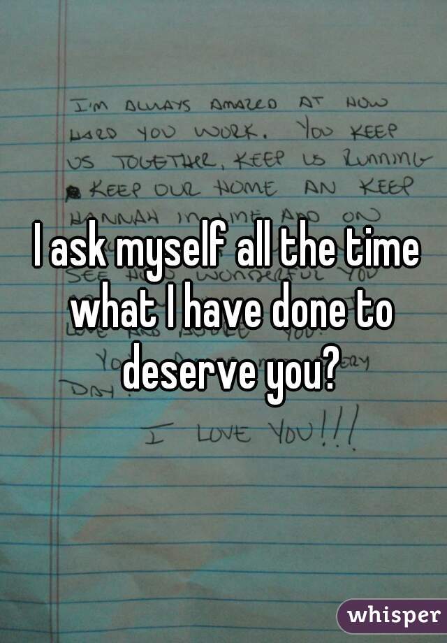 I ask myself all the time what I have done to deserve you?