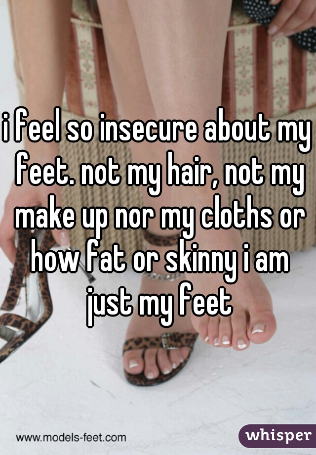 i feel so insecure about my feet. not my hair, not my make up nor my cloths or how fat or skinny i am just my feet