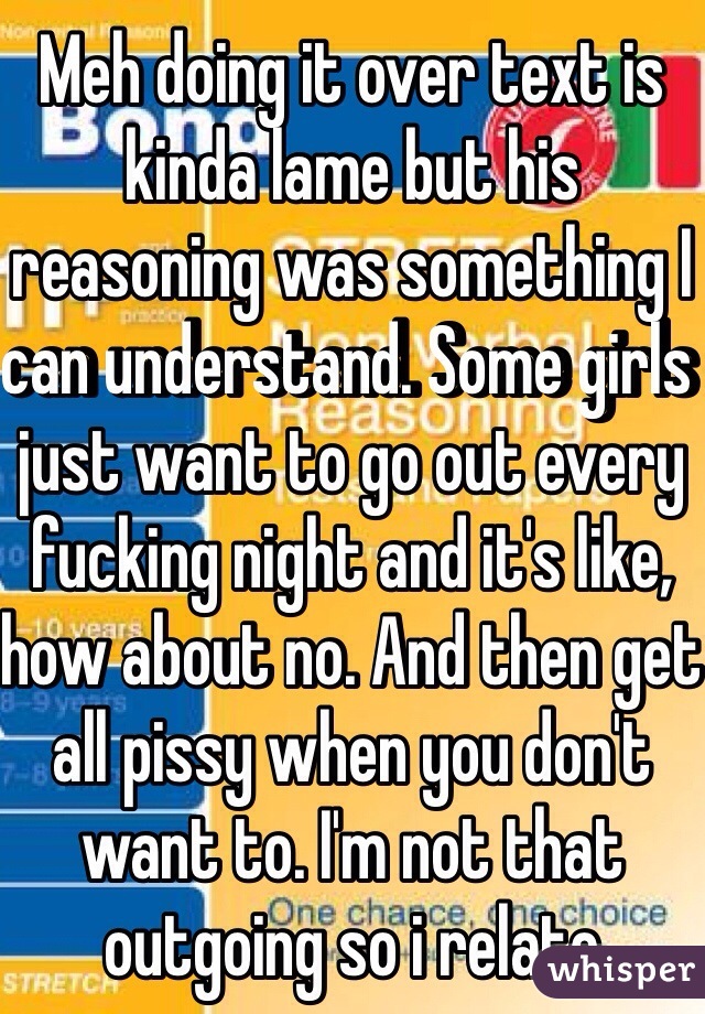 Meh doing it over text is kinda lame but his reasoning was something I can understand. Some girls just want to go out every fucking night and it's like, how about no. And then get all pissy when you don't want to. I'm not that outgoing so i relate