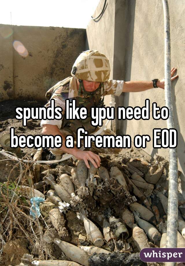 spunds like ypu need to become a fireman or EOD