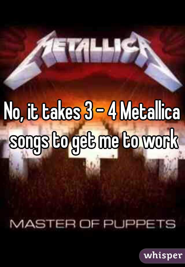 No, it takes 3 - 4 Metallica songs to get me to work