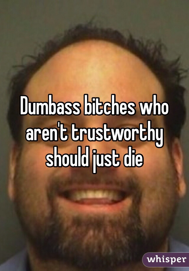 Dumbass bitches who aren't trustworthy should just die 